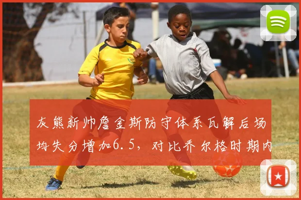 灰熊新帅詹金斯防守体系瓦解后场均失分增加6.5，对比乔尔格时期内线护框数据骤降