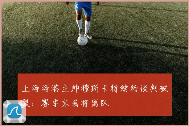 上海海港主帅穆斯卡特续约谈判破裂，赛季末或将离队