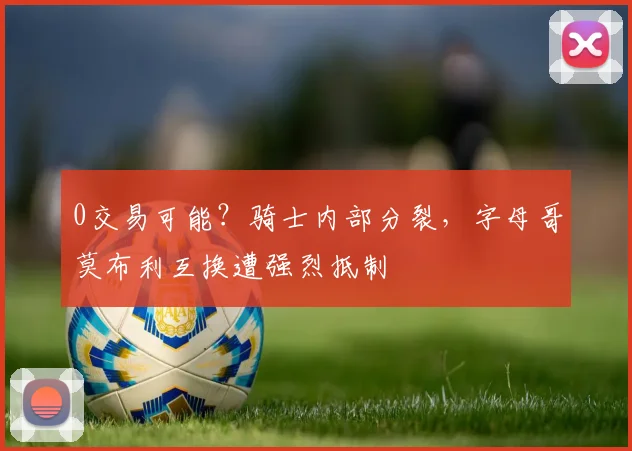 0交易可能？骑士内部分裂，字母哥莫布利互换遭强烈抵制