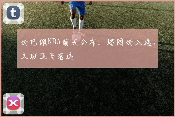 姆巴佩NBA前五公布:塔图姆入选,文班亚马落选