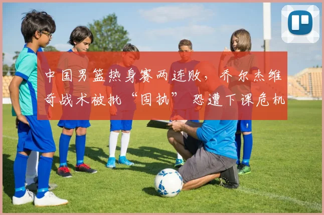 中国男篮热身赛两连败，乔尔杰维奇战术被批“固执” 恐遭下课危机