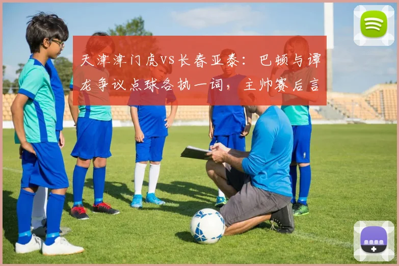 天津津门虎vs长春亚泰：巴顿与谭龙争议点球各执一词，主帅赛后言论或将倒逼判罚透明度