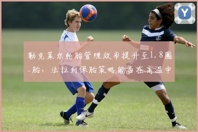勒克莱尔轮胎管理效率提升至1.8圈_胎，法拉利保胎策略能否在高温中东站制胜？