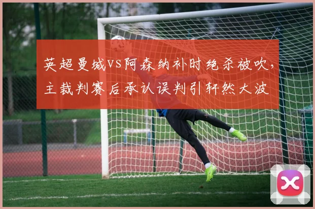英超曼城vs阿森纳补时绝杀被吹，主裁判赛后承认误判引轩然大波